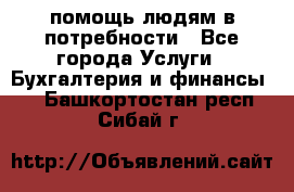 помощь людям в потребности - Все города Услуги » Бухгалтерия и финансы   . Башкортостан респ.,Сибай г.